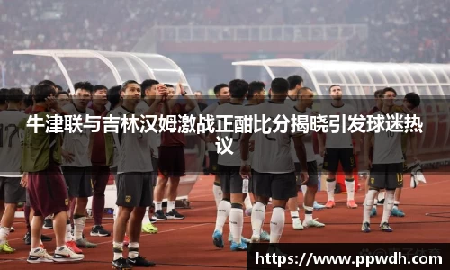 牛津联与吉林汉姆激战正酣比分揭晓引发球迷热议