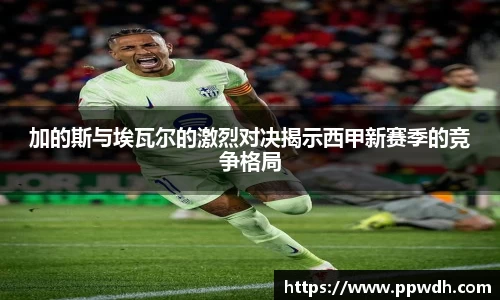 加的斯与埃瓦尔的激烈对决揭示西甲新赛季的竞争格局